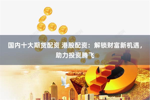 国内十大期货配资 港股配资：解锁财富新机遇，助力投资腾飞