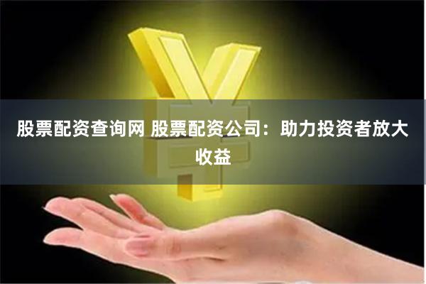 股票配资查询网 股票配资公司：助力投资者放大收益
