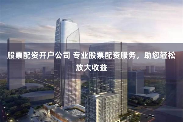 股票配资开户公司 专业股票配资服务，助您轻松放大收益