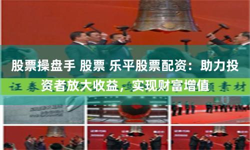 股票操盘手 股票 乐平股票配资：助力投资者放大收益，实现财富增值