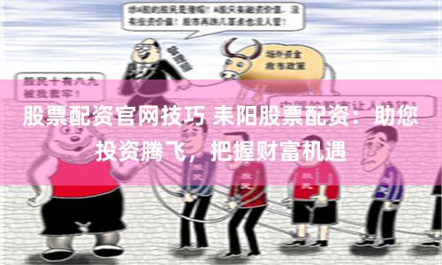 股票配资官网技巧 耒阳股票配资：助您投资腾飞，把握财富机遇