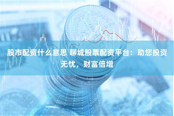 股市配资什么意思 聊城股票配资平台：助您投资无忧，财富倍增