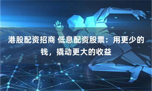 港股配资招商 低息配资股票：用更少的钱，撬动更大的收益
