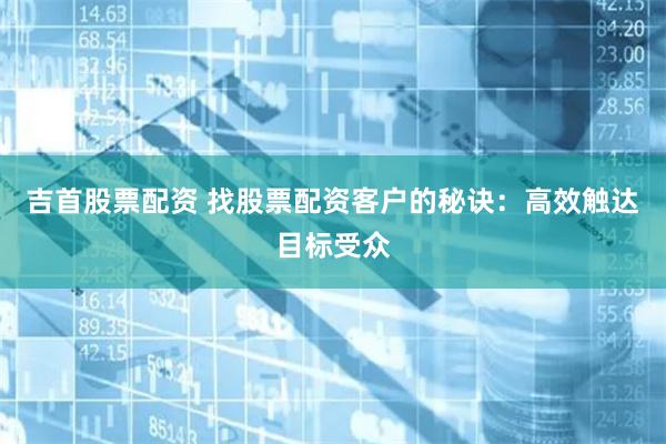 吉首股票配资 找股票配资客户的秘诀：高效触达目标受众
