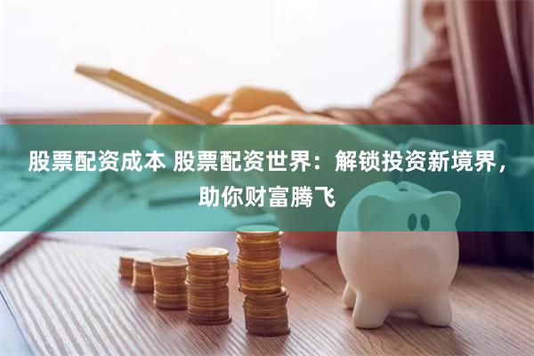 股票配资成本 股票配资世界：解锁投资新境界，助你财富腾飞