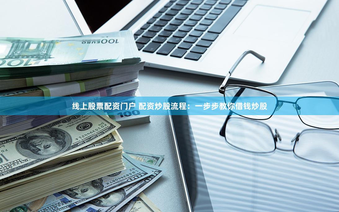 线上股票配资门户 配资炒股流程：一步步教你借钱炒股