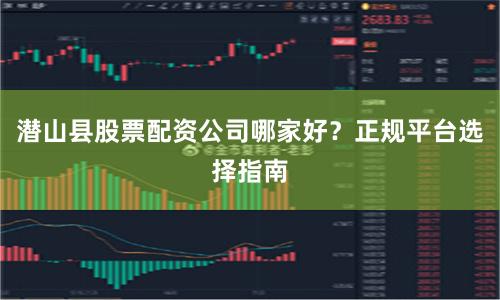 潜山县股票配资公司哪家好？正规平台选择指南