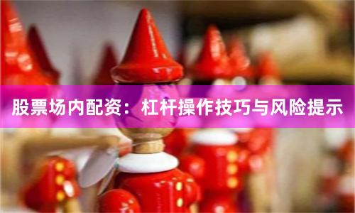 股票场内配资：杠杆操作技巧与风险提示